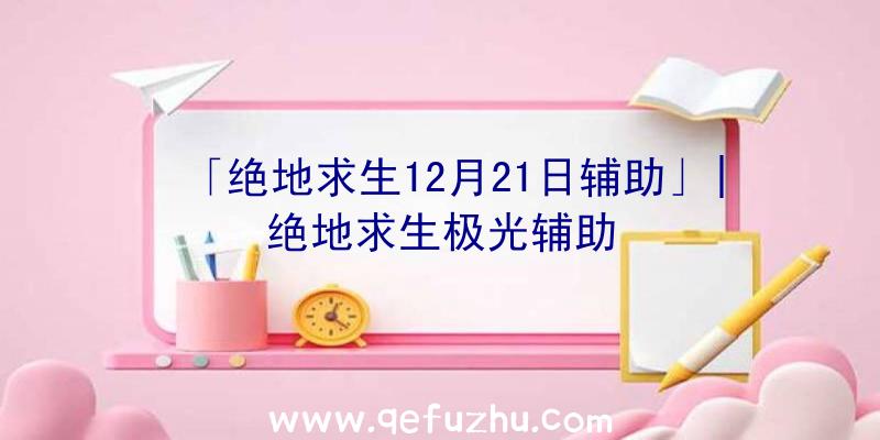 「绝地求生12月21日辅助」|绝地求生极光辅助